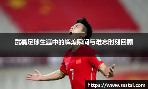 武磊足球生涯中的辉煌瞬间与难忘时刻回顾